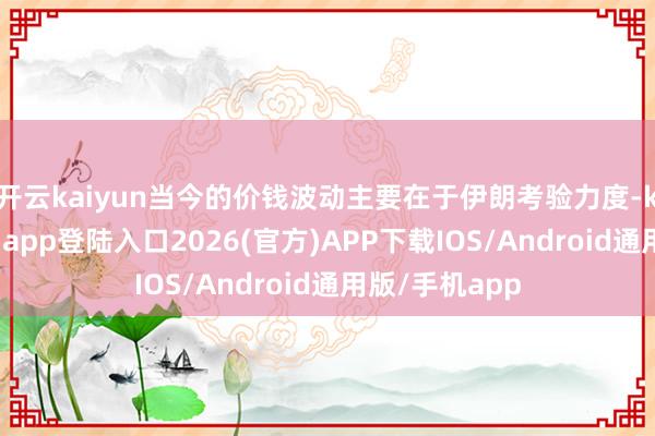 开云kaiyun当今的价钱波动主要在于伊朗考验力度-kai云体育网页app登陆入口2026(官方)APP下载IOS/Android通用版/手机app