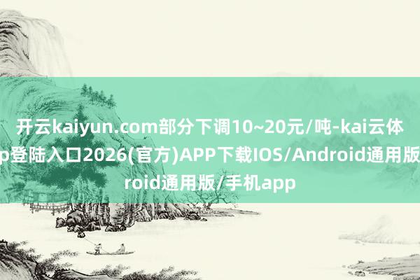 开云kaiyun.com部分下调10~20元/吨-kai云体育网页app登陆入口2026(官方)APP下载IOS/Android通用版/手机app