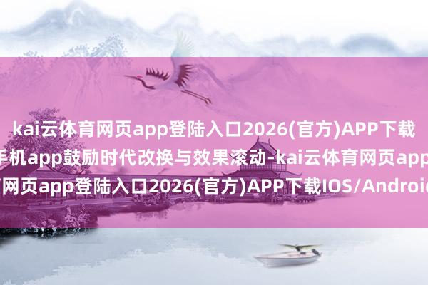 kai云体育网页app登陆入口2026(官方)APP下载IOS/Android通用版/手机app鼓励时代改换与效果滚动-kai云体育网页app登陆入口2026(官方)APP下载IOS/Android通用版/手机app
