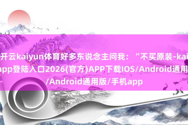 开云kaiyun体育好多东说念主问我：“不买原装-kai云体育网页app登陆入口2026(官方)APP下载IOS/Android通用版/手机app