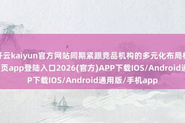 开云kaiyun官方网站同期紧跟竞品机构的多元化布局标准-kai云体育网页app登陆入口2026(官方)APP下载IOS/Android通用版/手机app