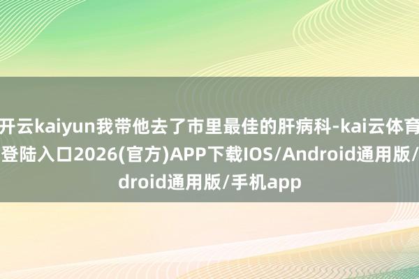 开云kaiyun我带他去了市里最佳的肝病科-kai云体育网页app登陆入口2026(官方)APP下载IOS/Android通用版/手机app
