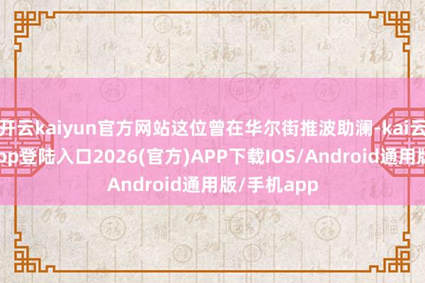 开云kaiyun官方网站这位曾在华尔街推波助澜-kai云体育网页app登陆入口2026(官方)APP下载IOS/Android通用版/手机app