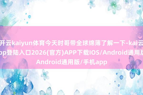 开云kaiyun体育今天时哥带全球绵薄了解一下-kai云体育网页app登陆入口2026(官方)APP下载IOS/Android通用版/手机app