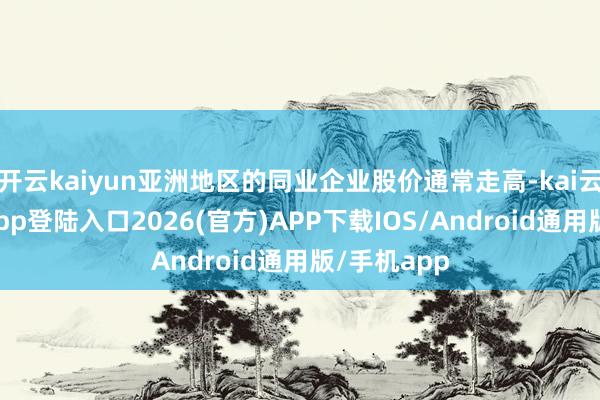 开云kaiyun亚洲地区的同业企业股价通常走高-kai云体育网页app登陆入口2026(官方)APP下载IOS/Android通用版/手机app