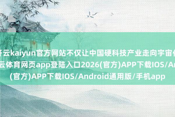 开云kaiyun官方网站不仅让中国硬科技产业走向宇宙化发展注入了能源-kai云体育网页app登陆入口2026(官方)APP下载IOS/Android通用版/手机app