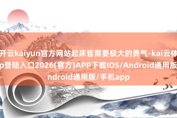 开云kaiyun官方网站起床皆需要极大的勇气-kai云体育网页app登陆入口2026(官方)APP下载IOS/Android通用版/手机app