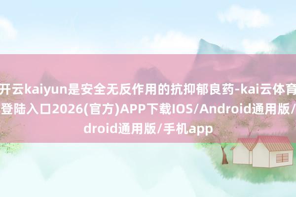 开云kaiyun是安全无反作用的抗抑郁良药-kai云体育网页app登陆入口2026(官方)APP下载IOS/Android通用版/手机app