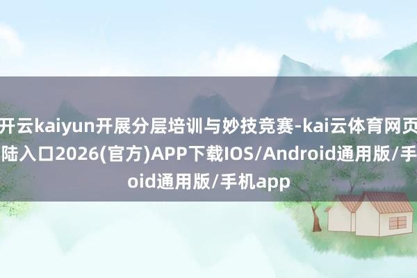 开云kaiyun开展分层培训与妙技竞赛-kai云体育网页app登陆入口2026(官方)APP下载IOS/Android通用版/手机app