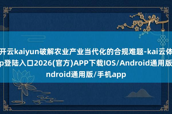 开云kaiyun破解农业产业当代化的合规难题-kai云体育网页app登陆入口2026(官方)APP下载IOS/Android通用版/手机app